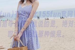有什么比155fun官网更能满足你的猎奇心理？我说的是，绝对会让你瞪大眼睛的那种惊呆。