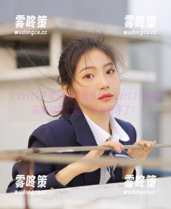 zztt 不要问我在观看啥,zztt21的奇葩瞬间真是让我审美崩坏了!