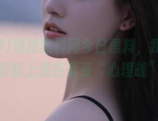 链接黑料网今日黑料，我以为吃瓜实际上是在享受“心理战”？